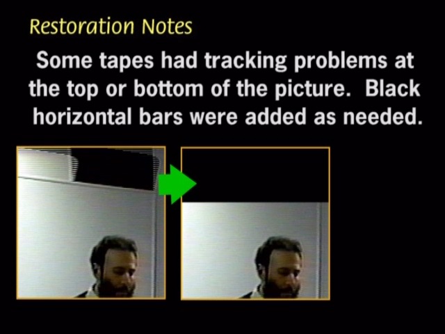 Some tapes had tracking problems atthe top or the bottom of the picture. Black horizontal bars were added as needed.